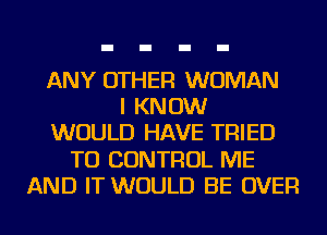 ANY OTHER WOMAN
I KNOW
WOULD HAVE TRIED
TO CONTROL ME
AND IT WOULD BE OVER