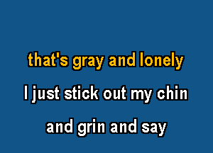 that's gray and lonely

ljust stick out my chin

and grin and say
