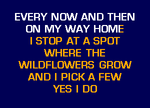 EVERY NOW AND THEN
ON MY WAY HOME
I STOP AT A SPOT
WHERE THE
WILDFLOWEFIS GROW
AND I PICK A FEW
YES I DO