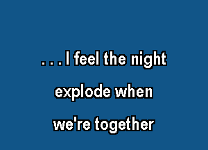 ...lfeel the night

explode when

we're together