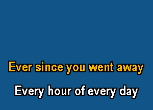 Ever since you went away

Every hour of every day