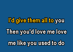 I'd give them all to you

Then you'd love me love

me like you used to do