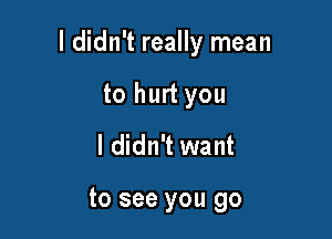 I didn't really mean

to hurt you
I didn't want

to see you go