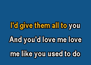 I'd give them all to you

And you'd love me love

me like you used to do