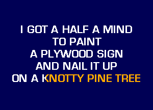 I GOT A HALF A MIND
TU PAINT
A PLYWUUD SIGN
AND NAIL IT UP
ON A KNO'ITY PINE TREE