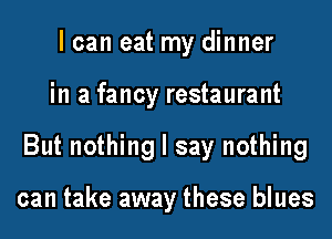 I can eat my dinner

in a fancy restaurant

But nothing I say nothing

can take away these blues