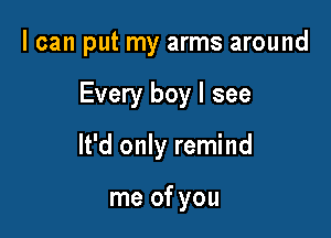 I can put my arms around

Every boy I see

It'd only remind

me of you