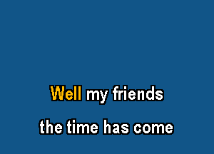 Well my friends

the time has come