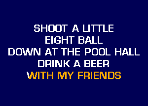 SHOOT A LITTLE
EIGHT BALL
DOWN AT THE POOL HALL
DRINK A BEER
WITH MY FRIENDS