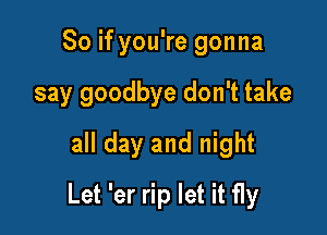 So if you're gonna
say goodbye don't take
all day and night

Let 'er rip let it fly