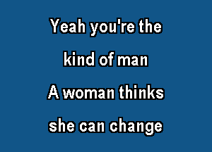 Yeah you're the
kind of man

Awoman thinks

she can change