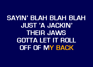SAYIN' BLAH BLAH BLAH
JUST 'A JACKIN'
THEIR JAWS
GO'ITA LET IT ROLL
OFF OF MY BACK