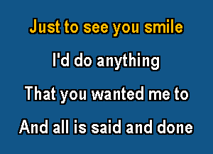 Just to see you smile

I'd do anything
That you wanted me to

And all is said and done