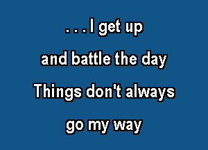 . . . I get up
and battle the day

Things don't always

go my way