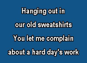 Hanging out in
our old sweatshirts

You let me complain

about a hard day's work