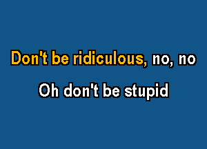 Don't be ridiculous, no, no

Oh don't be stupid