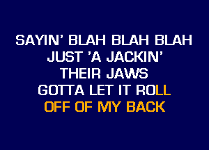 SAYIN' BLAH BLAH BLAH
JUST 'A JACKIN'
THEIR JAWS
GO'ITA LET IT ROLL
OFF OF MY BACK