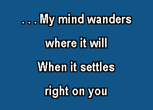 . . . My mind wanders

where it will

When it settles

right on you