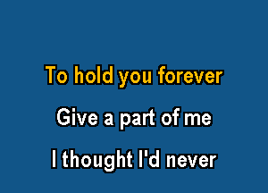 To hold you forever

Give a part of me

lthought I'd never