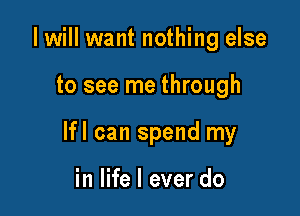 I will want nothing else

to see me through

lfl can spend my

in life I ever do