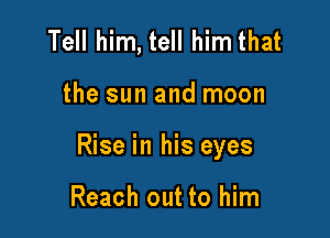 Tell him, tell him that

the sun and moon

Rise in his eyes

Reach out to him