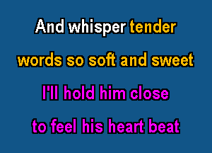 And whisper tender

words so soft and sweet