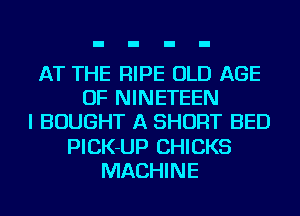 AT THE RIPE OLD AGE
OF NINETEEN
I BOUGHT A SHORT BED
PICK-UP CHICKS
MACHINE