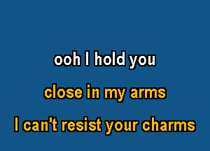 ooh I hold you

close in my arms

I can't resist your charms