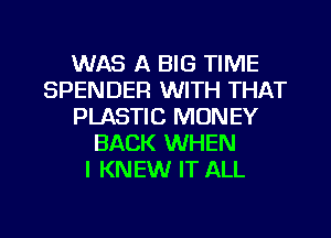 WAS A BIG TIME
SPENDER WITH THAT
PLASTIC MONEY
BACK WHEN
I KNEW IT ALL