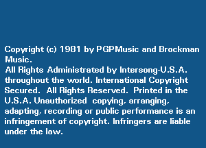 Copyright (c) 1981 by PGPMusic and Brockman
Music.

All Rights Administrated by lntersong-U.S.A.
throughout the world. International Copyright
Secured. All Rights Reserved. Printed in the
U.S.A. Unauthorized copying, arranging,
adapting, recording or puinc performance is an
infringement of copyright. lnfringers are liable
under the law.