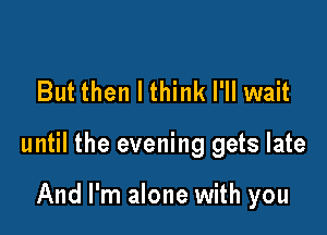 But then I think I'll wait

until the evening gets late

And I'm alone with you