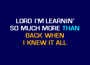 LORD I'M LEARNIN'
SO MUCH MORE THAN

BACK WHEN
I KNEW IT ALL