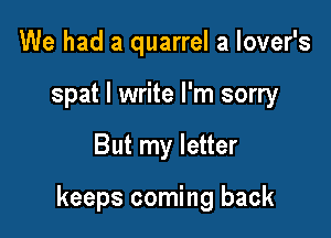 We had a quarrel a lover's
spat I write I'm sorry

But my letter

keeps coming back