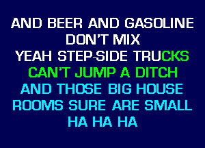 AND BEER AND GASOLINE
DON'T MIX
YEAH STEPSIDE TRUCKS
CAN'T JUMP A DITCH
AND THOSE BIG HOUSE
ROOMS SURE ARE SMALL
HA HA HA