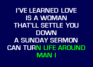 I'VE LEARNED LOVE
IS A WOMAN
THAT'LL SE'ITLE YOU
DOWN
A SUNDAY SERMON
CAN TURN LIFE AROUND
MAN I