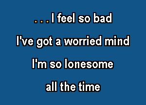 ...lfeel so bad

I've got a worried mind

I'm so lonesome

all the time