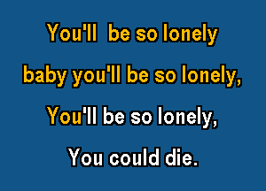 You'll be so lonely

baby you'll be so lonely,

You'll be so lonely,

You could die.