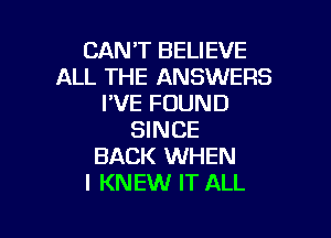 CANT BELIEVE
ALL THE ANSWERS
PVE FOUND

SINCE
BACK WHEN
I KNEW IT ALL