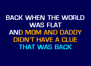 BACK WHEN THE WORLD
WAS FLAT
AND MOM AND DADDY
DIDN'T HAVE A CLUE
THAT WAS BACK