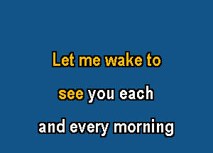 Let me wake to

see you each

and every morning