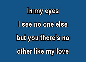 In my eyes
lsee no one else

but you there's no

other like my love