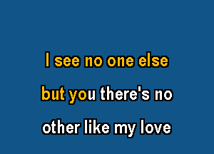 lsee no one else

but you there's no

other like my love