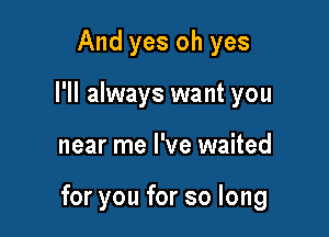 And yes oh yes
I'll always want you

near me I've waited

for you for so long