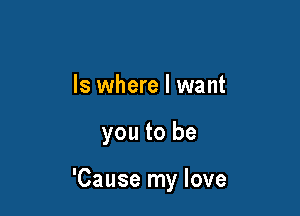 ls where I want

you to be

'Cause my love