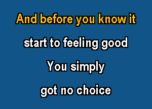 And before you know it

start to feeling good

You simply

got no choice