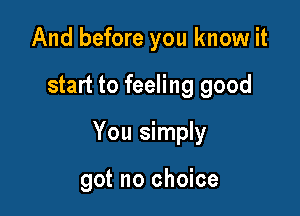 And before you know it

start to feeling good

You simply

got no choice