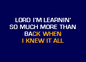 LORD I'M LEARNIN'
SO MUCH MORE THAN

BACK WHEN
I KNEW IT ALL