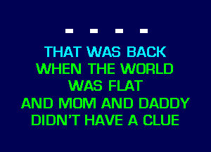 THAT WAS BACK
WHEN THE WORLD
WAS FLAT
AND MOM AND DADDY
DIDN'T HAVE A CLUE