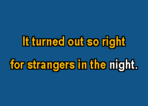 It turned out so right

for strangers in the night.