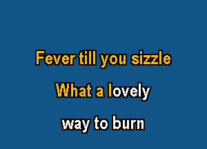 Fever till you sizzle

What a lovely

way to burn